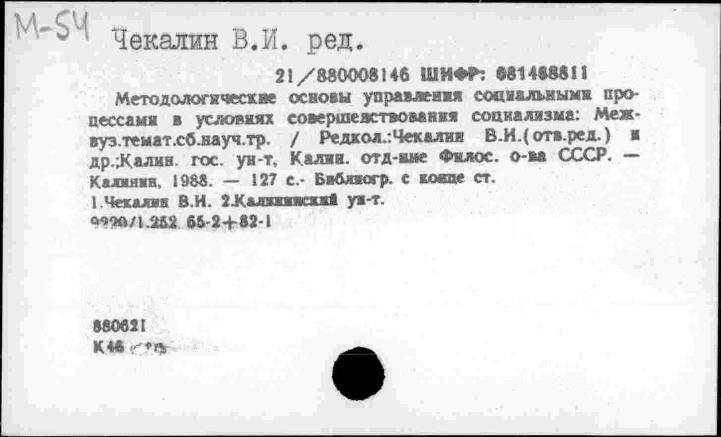 ﻿$ Чекалин В.И. ред.
21/880008146 ШИФР: «81488811
Методологические основы управления социальными процессами в условиях совершенствования социализма: Меж-вуз.темат.сб.науч.тр. / Редкол.:Чекалии В.И.(отв.ред.) и др.;Калин. гос. ун-т, Калии, отд-вме Филос. о-ва СССР. — Калинин, 1988. — 127 с.- Библиогр. с котае ст.
1.Чекалин В.И. 2Халжиижжи1 ун-т.
<то/1.2й2 65-24-82-1
880621